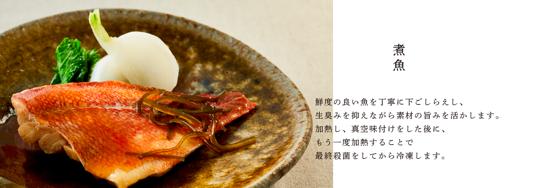 煮魚 鮮度の良い魚を丁寧に下ごしらえし、生臭みを抑えながら素材の旨みを活かします。加熱し、真空味付けをした後に、もう一度加熱することで最終殺菌をしてから冷凍します。