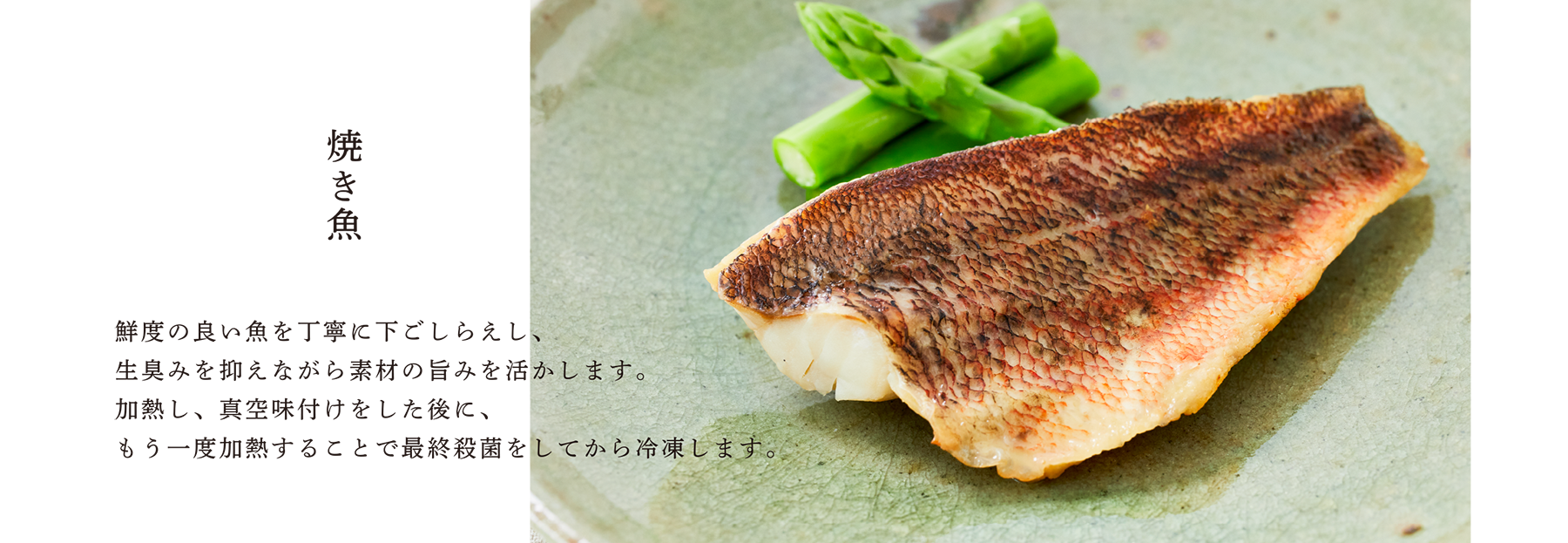 焼き魚 鮮度の良い魚を丁寧に下ごしらえし、生臭みを抑えながら素材の旨みを活かします。加熱し、真空味付けをした後に、もう一度加熱することで最終殺菌をしてから冷凍します。